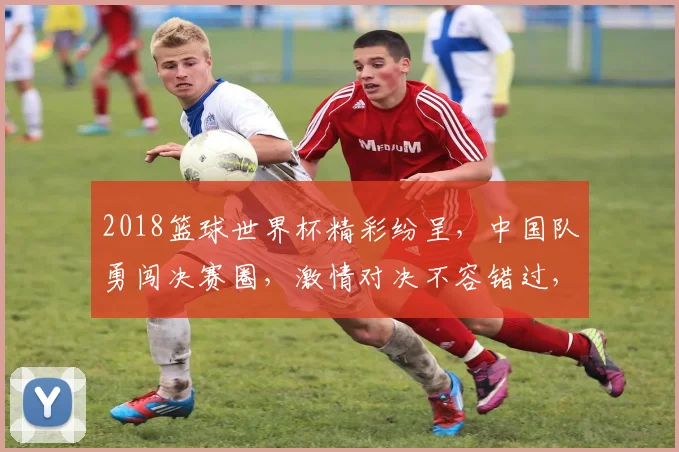 2018篮球世界杯精彩纷呈，中国队勇闯决赛圈，激情对决不容错过，一触即发
