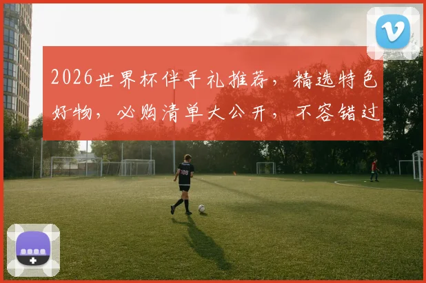 2026世界杯伴手礼推荐，精选特色好物，必购清单大公开，不容错过
