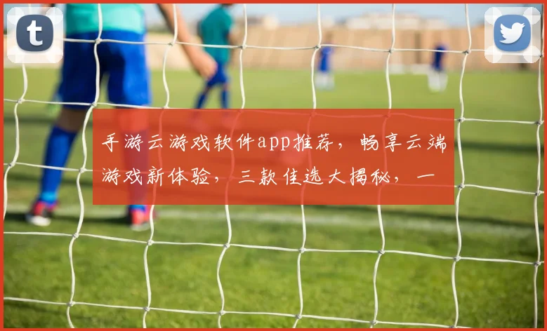 手游云游戏软件app推荐，畅享云端游戏新体验，三款佳选大揭秘，一触即达