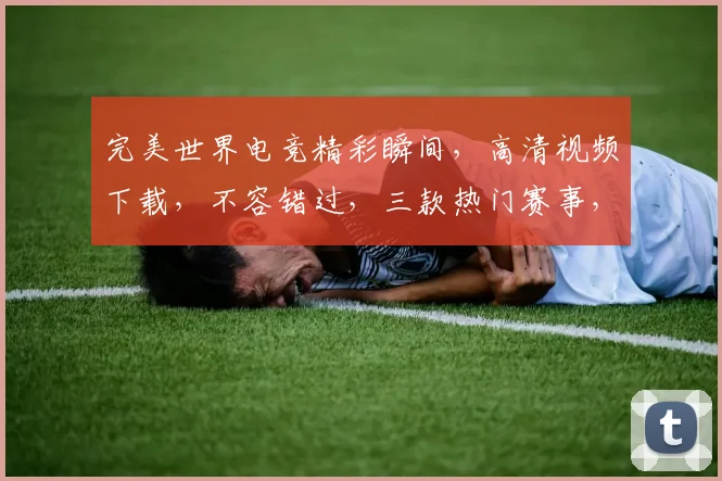 完美世界电竞精彩瞬间，高清视频下载，不容错过，三款热门赛事，一键收藏
