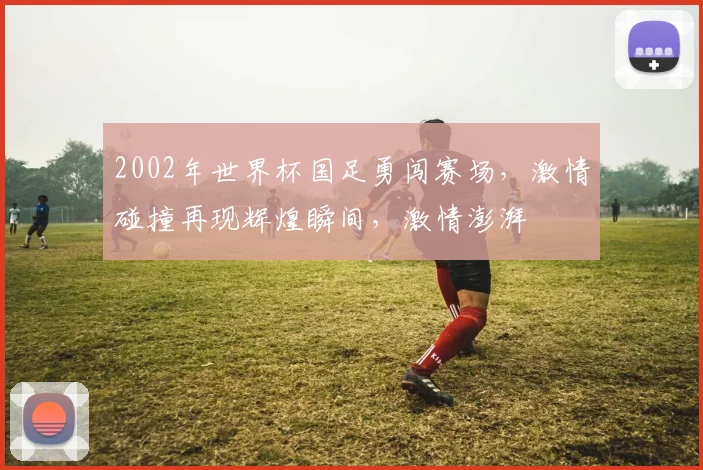 2002年世界杯国足勇闯赛场，激情碰撞再现辉煌瞬间，激情澎湃