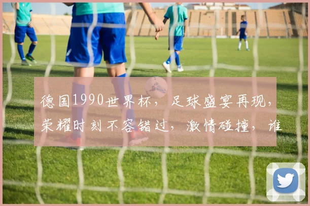 德国1990世界杯，足球盛宴再现，荣耀时刻不容错过，激情碰撞，谁将问鼎冠军