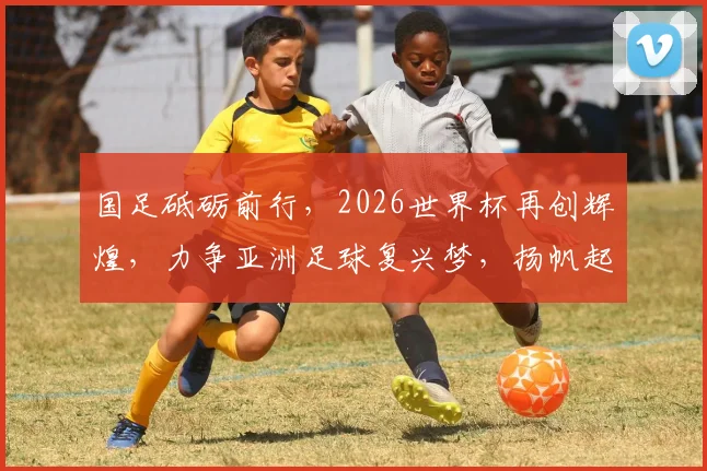 国足砥砺前行，2026世界杯再创辉煌，力争亚洲足球复兴梦，扬帆起航