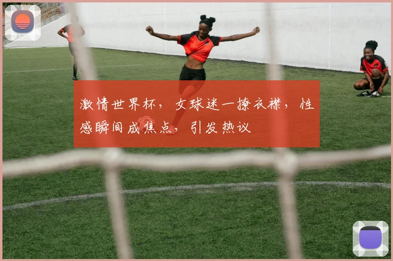 激情世界杯，女球迷一撩衣襟，性感瞬间成焦点，引发热议